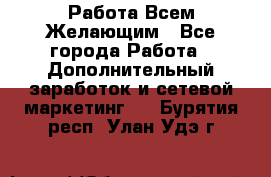 Работа Всем Желающим - Все города Работа » Дополнительный заработок и сетевой маркетинг   . Бурятия респ.,Улан-Удэ г.